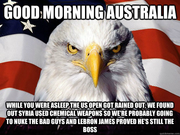 good morning australia While you were asleep the US Open got rained out, we found out syria used chemical weapons so we're probably going to nuke the bad guys and lebron james proved he's still the boss  Evil American Eagle