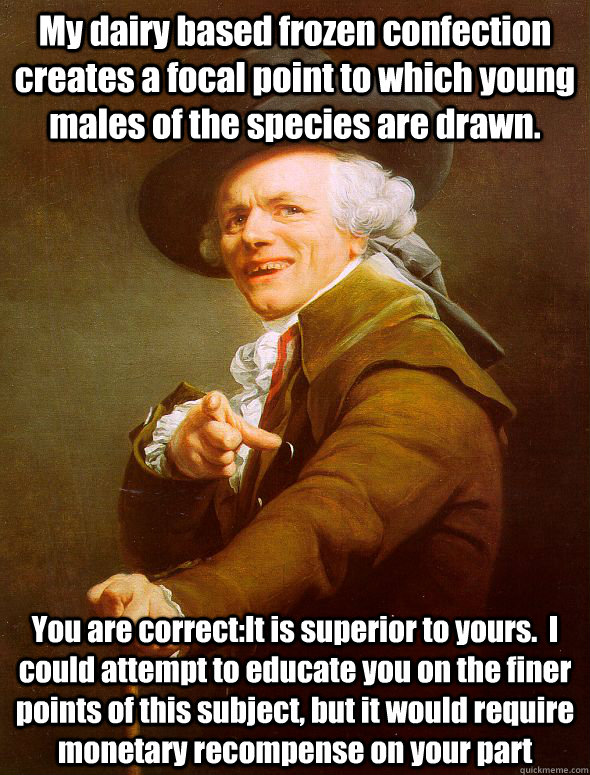 My dairy based frozen confection creates a focal point to which young males of the species are drawn. You are correct:It is superior to yours.  I could attempt to educate you on the finer points of this subject, but it would require monetary recompense on  Joseph Ducreux