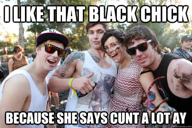 I like that black chick because she says cunt a lot ay  