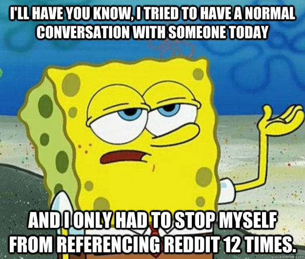 I'll have you know, I tried to have a normal conversation with someone today and I only had to stop myself from referencing Reddit 12 times.  Tough Spongebob