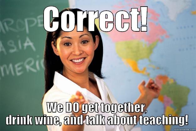 CORRECT! WE DO GET TOGETHER, DRINK WINE, AND TALK ABOUT TEACHING! Unhelpful High School Teacher