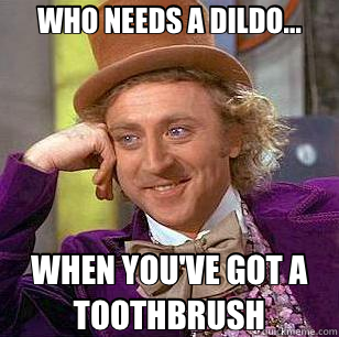 WHO NEEDS A DILDO... WHEN YOU'VE GOT A TOOTHBRUSH  Condescending Wonka