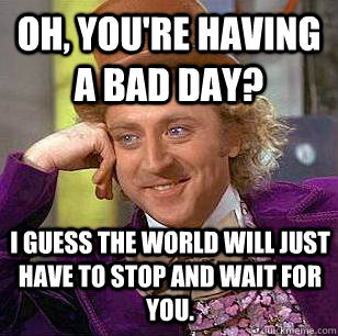 Oh, you're having a bad day? I guess the world will just have to stop and wait for you.  Condescending Wonka