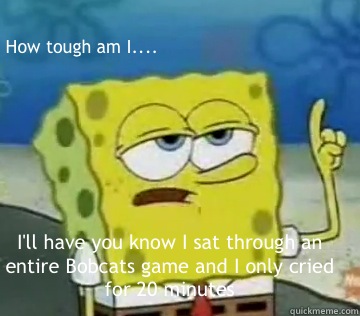 How tough am I.... I'll have you know I sat through an entire Bobcats game and I only cried for 20 minutes  