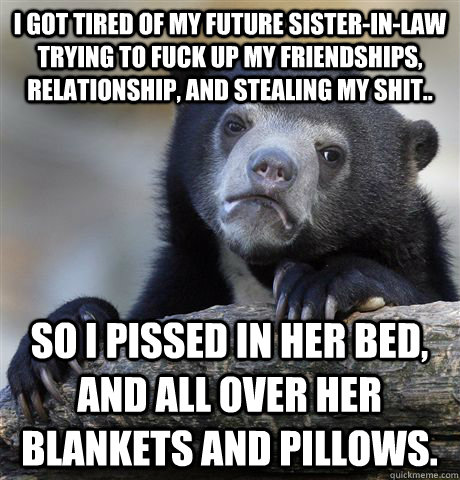 I got tired of my future sister-in-law trying to fuck up my friendships, relationship, and stealing my shit.. So I pissed in her bed, and all over her blankets and pillows.  Confession Bear