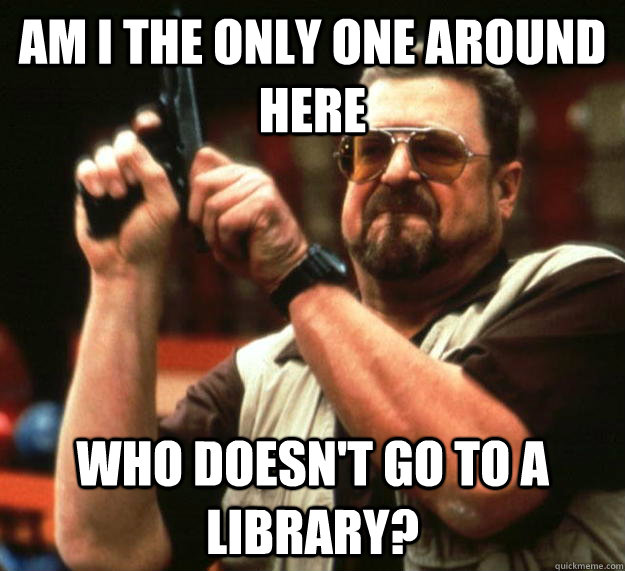 am I the only one around here Who doesn't go to a library?  Angry Walter