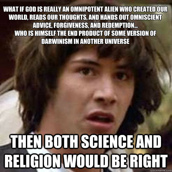 What if God is really an omnipotent alien who created our world, reads our thoughts, and hands out omniscient advice, forgiveness, and redemption...
who is himself the end product of some version of Darwinism in another universe then both science and reli - What if God is really an omnipotent alien who created our world, reads our thoughts, and hands out omniscient advice, forgiveness, and redemption...
who is himself the end product of some version of Darwinism in another universe then both science and reli  conspiracy keanu