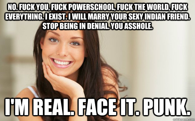 No. Fuck you, fuck powerschool, fuck the world, fuck everything. I exist. I will marry your sexy Indian friend. Stop being in denial. You asshole.  I'm real. Face it. Punk.   Good Girl Gina