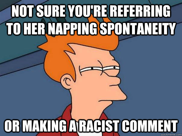 Not sure you're referring to her napping spontaneity Or making a racist comment  Futurama Fry