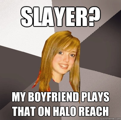 Slayer? My boyfriend plays that on Halo Reach  Musically Oblivious 8th Grader