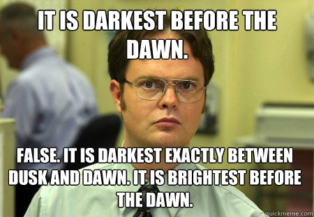 It is darkest before the dawn. False. It is darkest exactly between dusk and dawn. It is brightest before the dawn. - It is darkest before the dawn. False. It is darkest exactly between dusk and dawn. It is brightest before the dawn.  Dwight