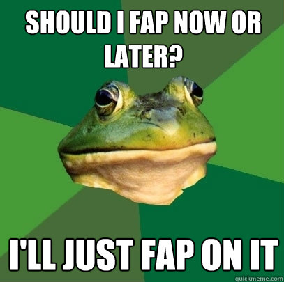 Should I fap now or later? I'll just fap on it  Foul Bachelor Frog