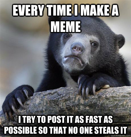 every time i make a meme i try to post it as fast as possible so that no one steals it  Confession Bear