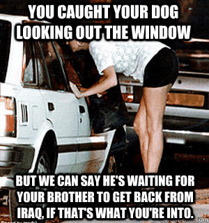 You caught your dog looking out the window But we can say he's waiting for your brother to get back from Iraq, if that's what you're into.  Karma Whore