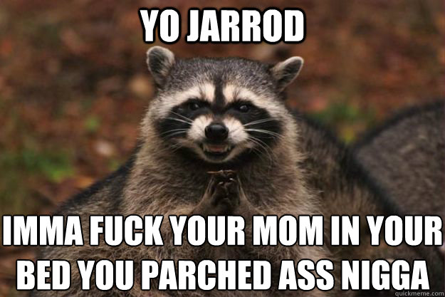 Yo jarrod imma fuck your mom in your bed you parched ass nigga
 - Yo jarrod imma fuck your mom in your bed you parched ass nigga
  Evil Plotting Raccoon