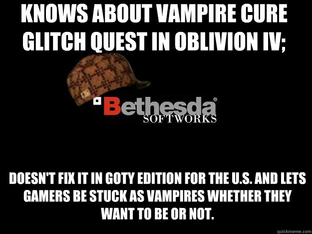 Knows about Vampire Cure glitch quest in Oblivion IV; Doesn't fix it in GOTY Edition for the U.S. and lets gamers be stuck as vampires whether they want to be or not.   Scumbag Bethesda