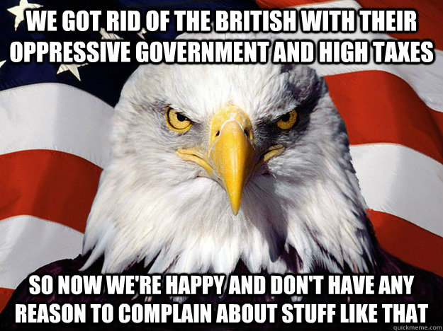 We got rid of the british with their oppressive government and high taxes so now we're happy and don't have any reason to complain about stuff like that  Evil American Eagle