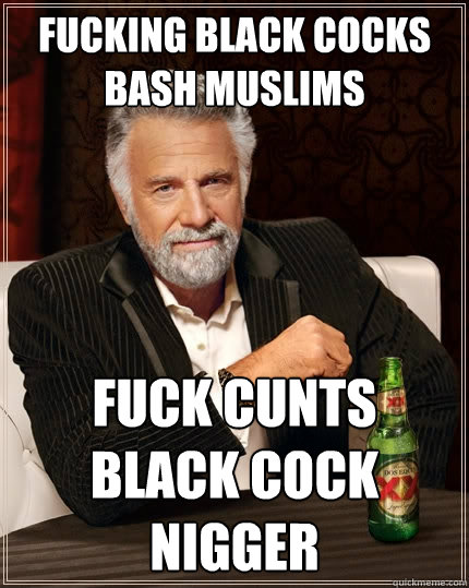 FUCKING BLACK COCKS BASH MUSLIMS FUCK CUNTS BLACK COCK NIGGER  The Most Interesting Man In The World