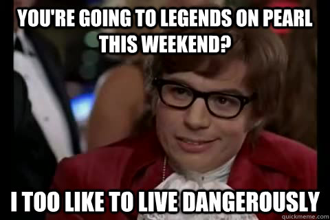 You're going to Legends on pearl this weekend? i too like to live dangerously  Dangerously - Austin Powers