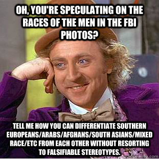 Oh, you're speculating on the races of the men in the FBI photos? Tell me how you can differentiate southern europeans/arabs/afghans/south asians/mixed race/etc from each other without resorting to falsifiable stereotypes. - Oh, you're speculating on the races of the men in the FBI photos? Tell me how you can differentiate southern europeans/arabs/afghans/south asians/mixed race/etc from each other without resorting to falsifiable stereotypes.  Condescending Wonka