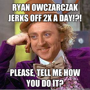 Ryan Owczarczak jerks off 2x a day!?! Please, tell me how you do it?  Condescending Wonka