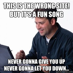 This is the wrong site! but it's a fun song Never gonna give you up never gonna let you down...  Lonely Computer Guy