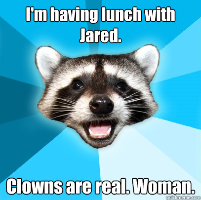 I'm having lunch with Jared. Clowns are real. Woman.  Lame Pun Coon