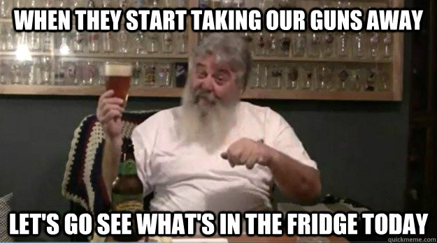 When they start taking our guns away Let's go see what's in the fridge today - When they start taking our guns away Let's go see what's in the fridge today  Greggun