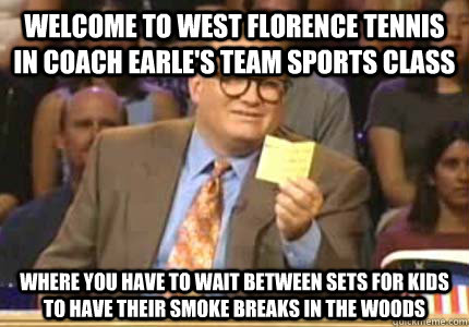 WELCOME TO WEST FLORENCE TENNIS IN COACH EARLE'S TEAM SPORTS CLASS WHERE YOU HAVE TO WAIT BETWEEN SETS FOR KIDS TO HAVE THEIR SMOKE BREAKS IN THE WOODS  Whose Line