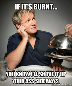 If it's burnt... you know i'll shove it up your ass sideways.  Gordon Ramsay Is Served