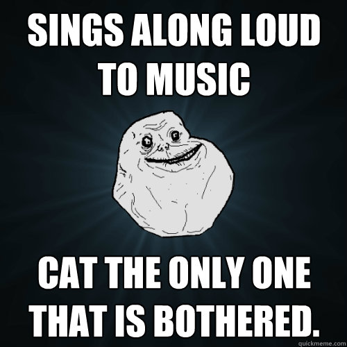 Sings along loud to music Cat the only one that is bothered.  Forever Alone