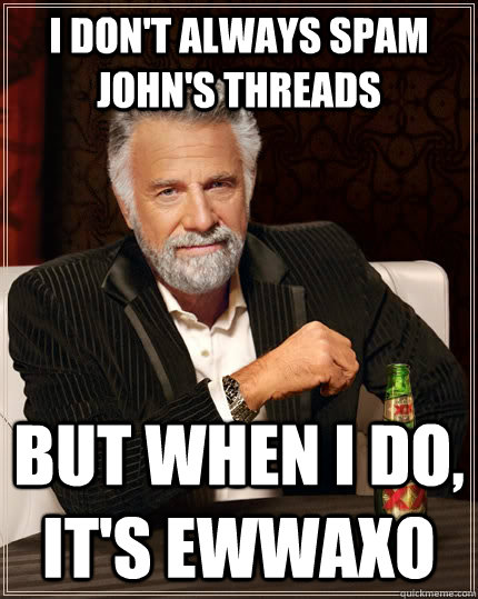 I don't always spam john's threads but when I do, it's ewwaxo  The Most Interesting Man In The World