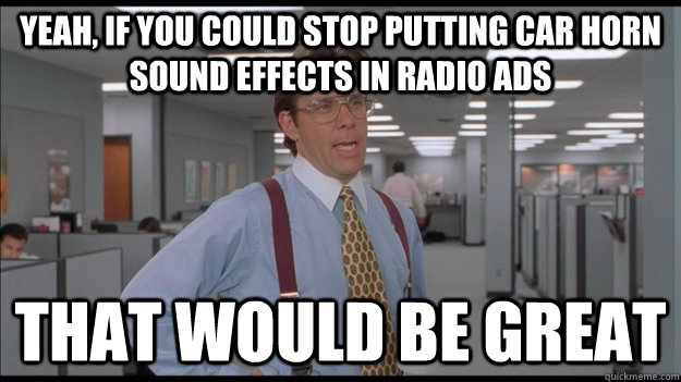 Yeah, if you could stop putting car horn sound effects in radio ads That would be great  