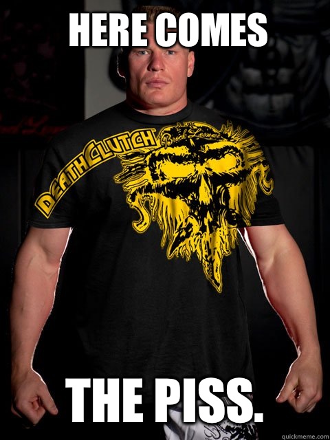 Here comes The PISS. - Here comes The PISS.  brock lesnar