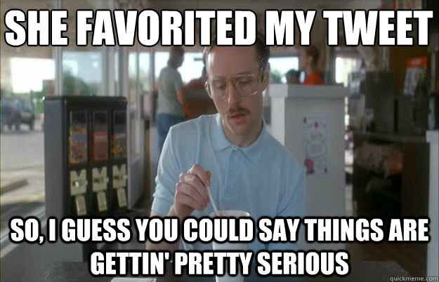 SHE FAVORITED MY TWEET
 So, I guess you could say things are gettin' pretty serious - SHE FAVORITED MY TWEET
 So, I guess you could say things are gettin' pretty serious  Serious Kip