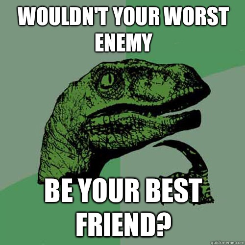 Wouldn't your worst enemy Be your best friend?  Philosoraptor