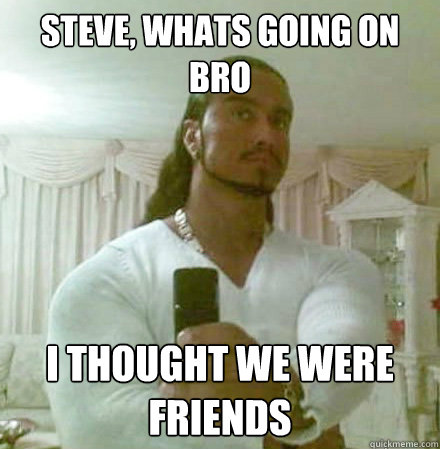 Steve, whats going on bro I thought we were friends  Guido Jesus