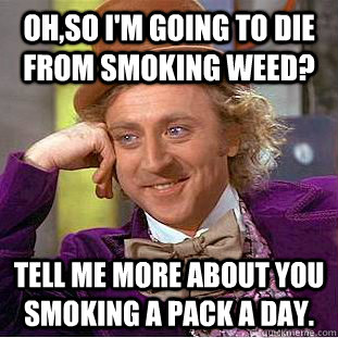 oh,so i'm going to die from smoking weed? Tell me more about you smoking a pack a day.  Condescending Wonka