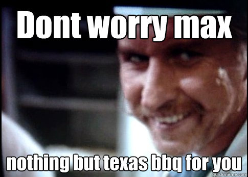 Dont worry max  nothing but texas bbq for you
  