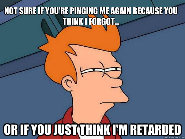 Not sure if you're pinging me again because you think i forgot... Or if you just think I'm retarded  Futurama Fry