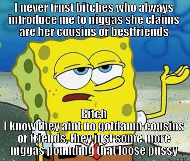 I NEVER TRUST BITCHES WHO ALWAYS INTRODUCE ME TO NIGGAS SHE CLAIMS ARE HER COUSINS OR BESTFRIENDS BITCH I KNOW THEY AINT NO GOTDAMN COUSINS OR FRIENDS, THEY JUST SOME MORE NIGGAS POUNDING THAT LOOSE PUSSY Tough Spongebob