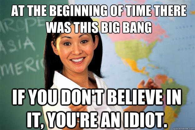 At the beginning of time there was this big bang if you don't believe in it, you're an idiot. - At the beginning of time there was this big bang if you don't believe in it, you're an idiot.  Unhelpful High School Teacher