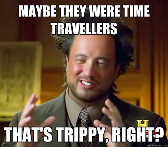 maybe they were time travellers that's trippy, right? - maybe they were time travellers that's trippy, right?  Ancient Aliens