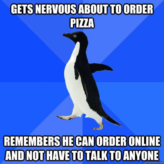 Gets nervous about to Order Pizza remembers he can order online and not have to talk to anyone  