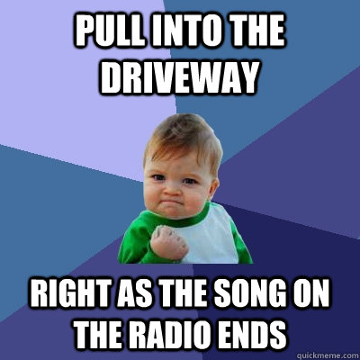 Pull into the driveway right as the song on the radio ends  Success Kid