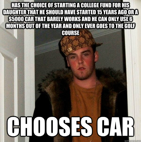 has the choice of starting a college fund for his daughter that he should have started 15 years ago or a $5000 car that barely works and he can only use 6 months out of the year and only ever goes to the golf course chooses car  Scumbag Steve