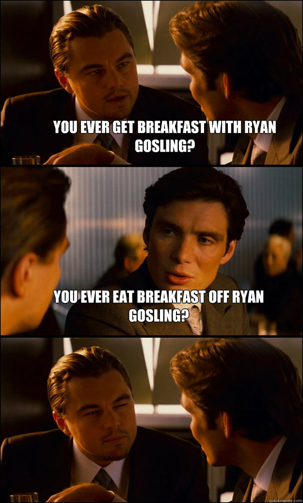 You ever get breakfast with Ryan Gosling? You ever eat breakfast OFF Ryan Gosling?   Inception