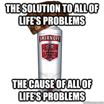 the Solution to all of life's problems the Cause of all of life's problems  Scumbag Alcohol