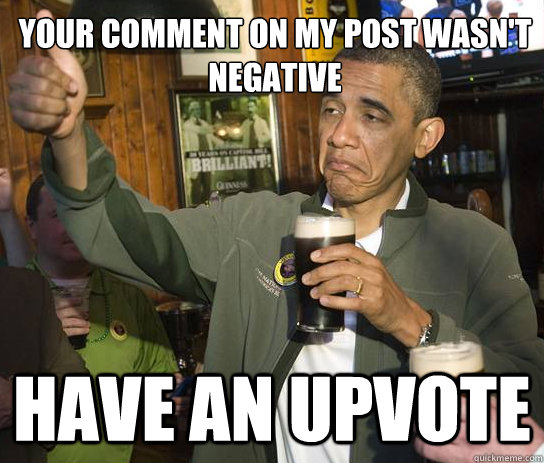 Your comment on my post wasn't negative have an upvote  Upvoting Obama