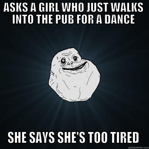 NO DANCE FOR YOU - ASKS A GIRL WHO JUST WALKS INTO THE PUB FOR A DANCE SHE SAYS SHE'S TOO TIRED Forever Alone